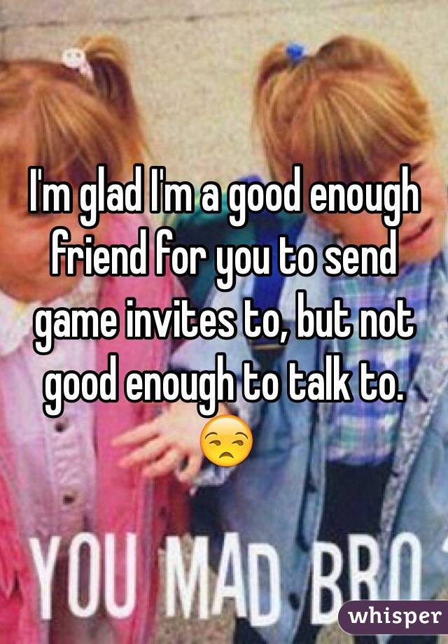 I'm glad I'm a good enough friend for you to send game invites to, but not good enough to talk to. 😒