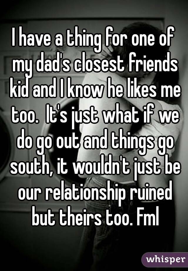 I have a thing for one of my dad's closest friends kid and I know he likes me too.  It's just what if we do go out and things go south, it wouldn't just be our relationship ruined but theirs too. Fml