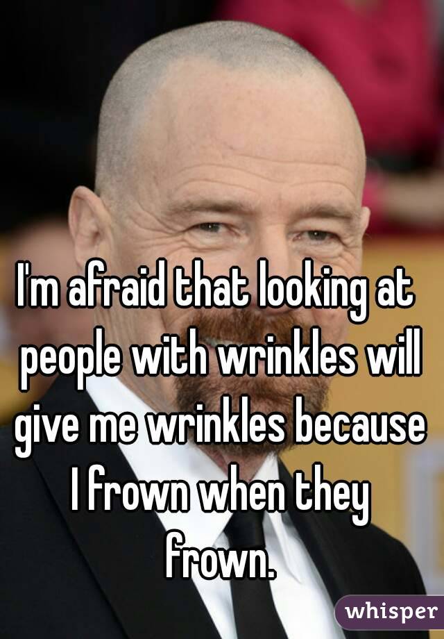 I'm afraid that looking at people with wrinkles will give me wrinkles because I frown when they frown.