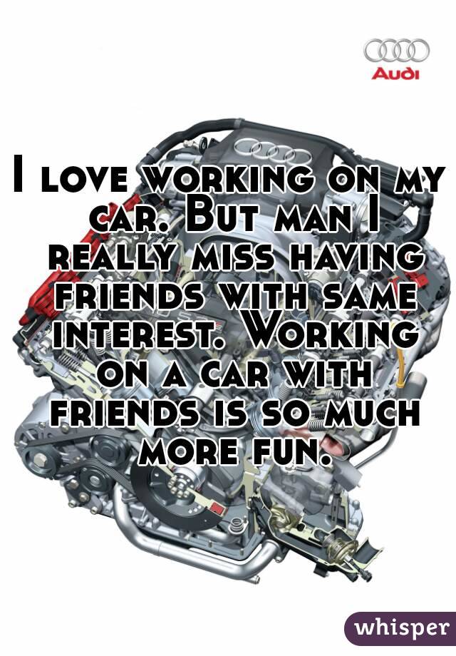 I love working on my car. But man I really miss having friends with same interest. Working on a car with friends is so much more fun.