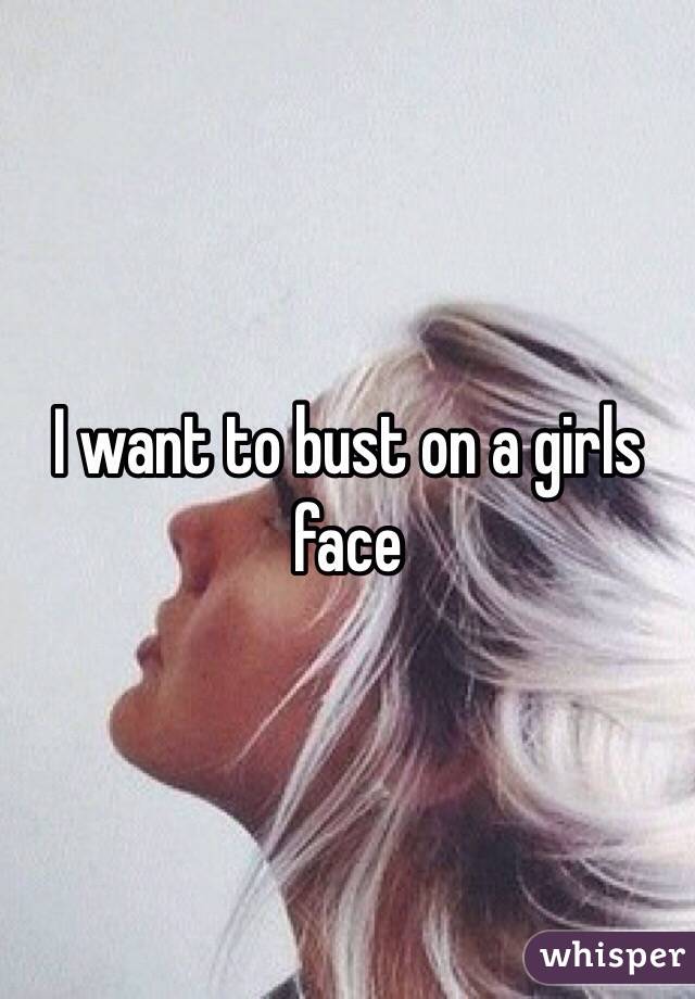 I want to bust on a girls face 