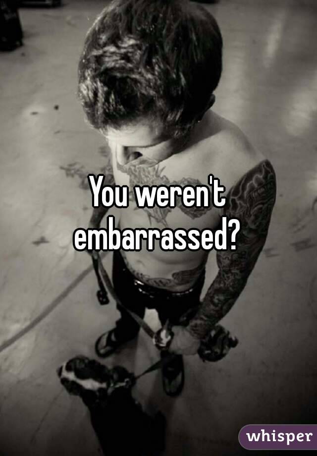 You weren't embarrassed? 