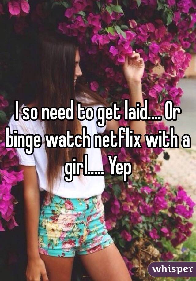 I so need to get laid.... Or binge watch netflix with a girl..... Yep