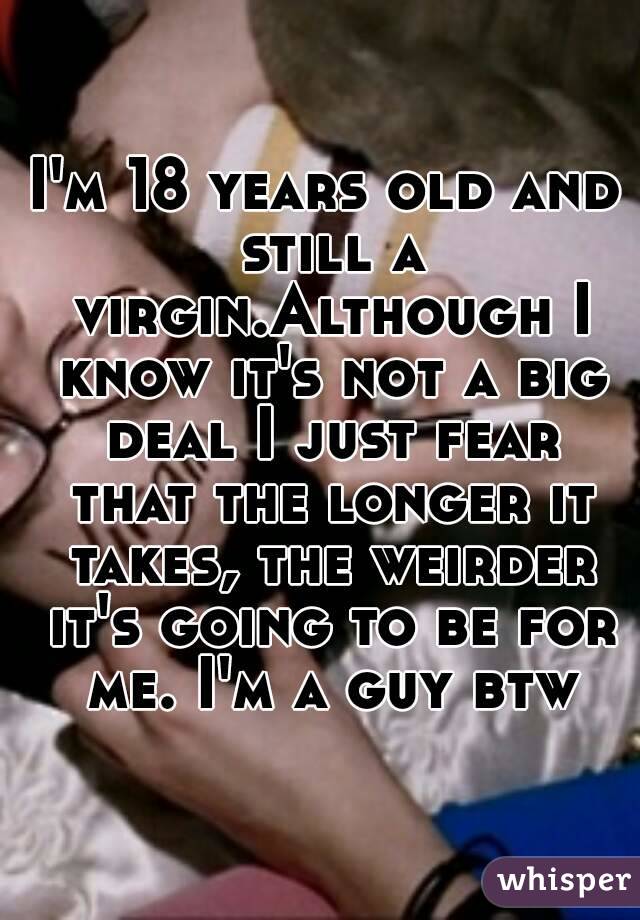 I'm 18 years old and still a virgin.Although I know it's not a big deal I just fear that the longer it takes, the weirder it's going to be for me. I'm a guy btw