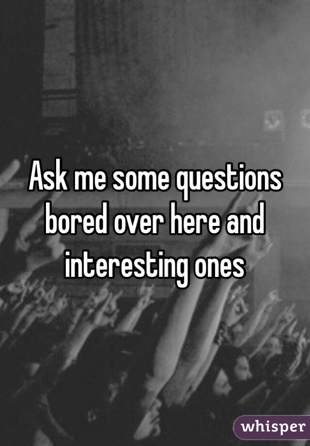 Ask me some questions bored over here and interesting ones 