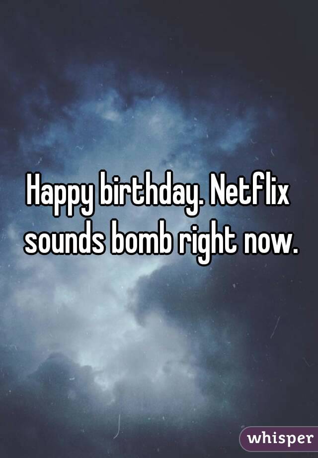 Happy birthday. Netflix sounds bomb right now.