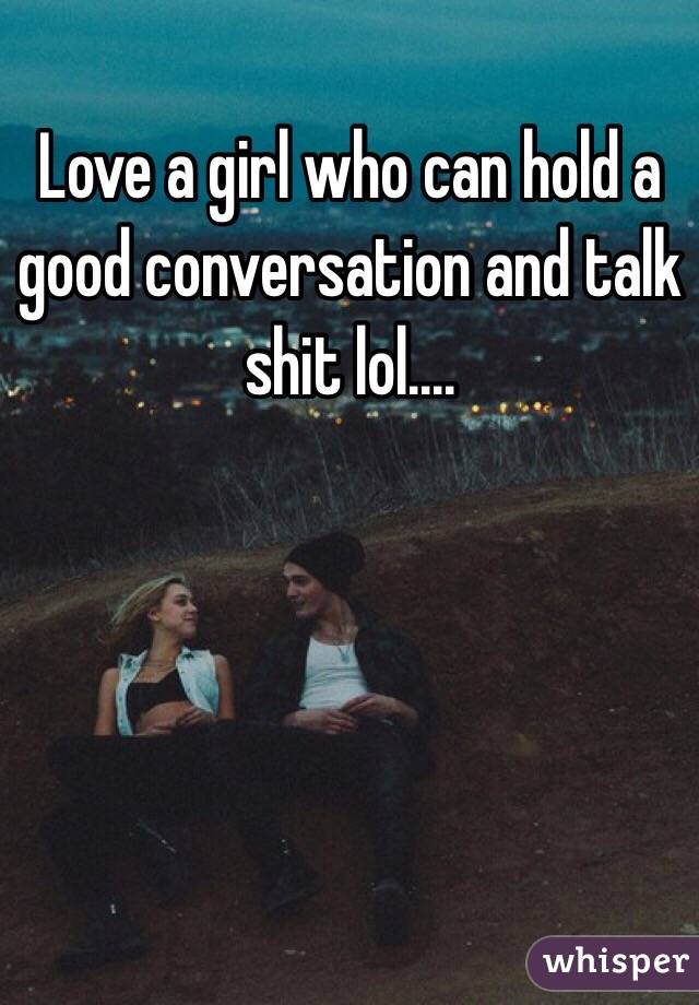Love a girl who can hold a good conversation and talk shit lol....