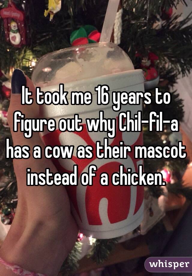 It took me 16 years to figure out why Chil-fil-a has a cow as their mascot instead of a chicken. 