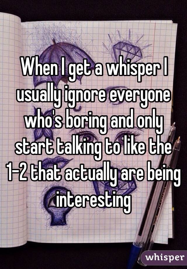 When I get a whisper I usually ignore everyone who's boring and only start talking to like the 1-2 that actually are being interesting 