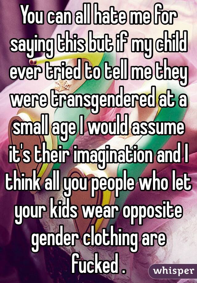 You can all hate me for saying this but if my child ever tried to tell me they were transgendered at a small age I would assume it's their imagination and I think all you people who let your kids wear opposite gender clothing are fucked . 