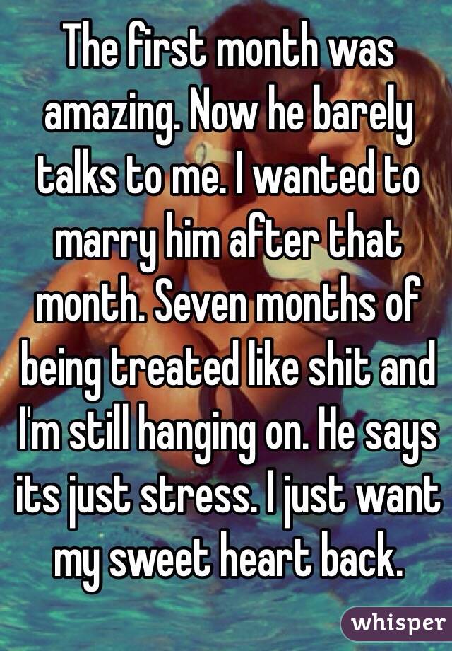 The first month was amazing. Now he barely talks to me. I wanted to marry him after that month. Seven months of being treated like shit and I'm still hanging on. He says its just stress. I just want my sweet heart back. 