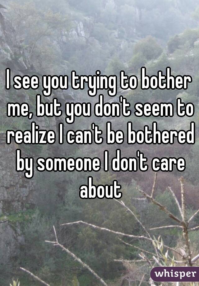 I see you trying to bother me, but you don't seem to realize I can't be bothered by someone I don't care about