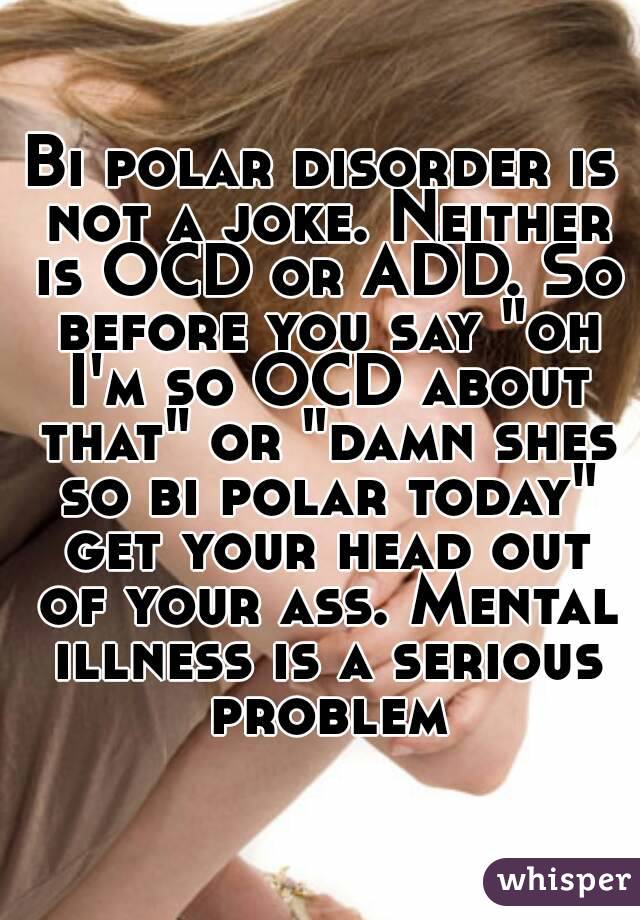 Bi polar disorder is not a joke. Neither is OCD or ADD. So before you say "oh I'm so OCD about that" or "damn shes so bi polar today" get your head out of your ass. Mental illness is a serious problem