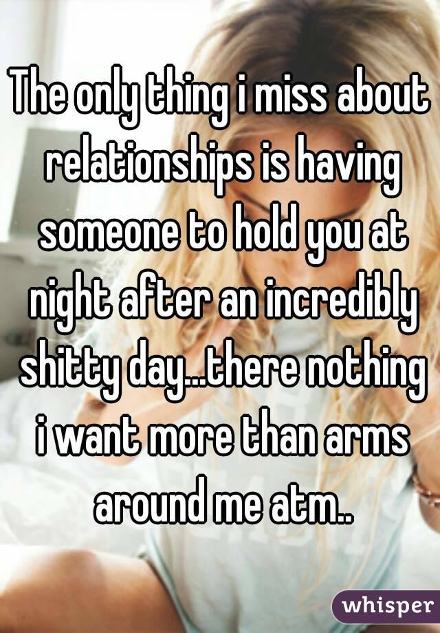 The only thing i miss about relationships is having someone to hold you at night after an incredibly shitty day...there nothing i want more than arms around me atm..