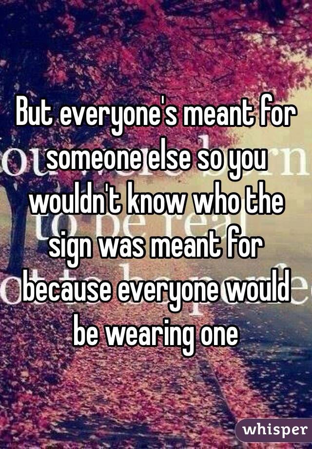 But everyone's meant for someone else so you wouldn't know who the sign was meant for because everyone would be wearing one