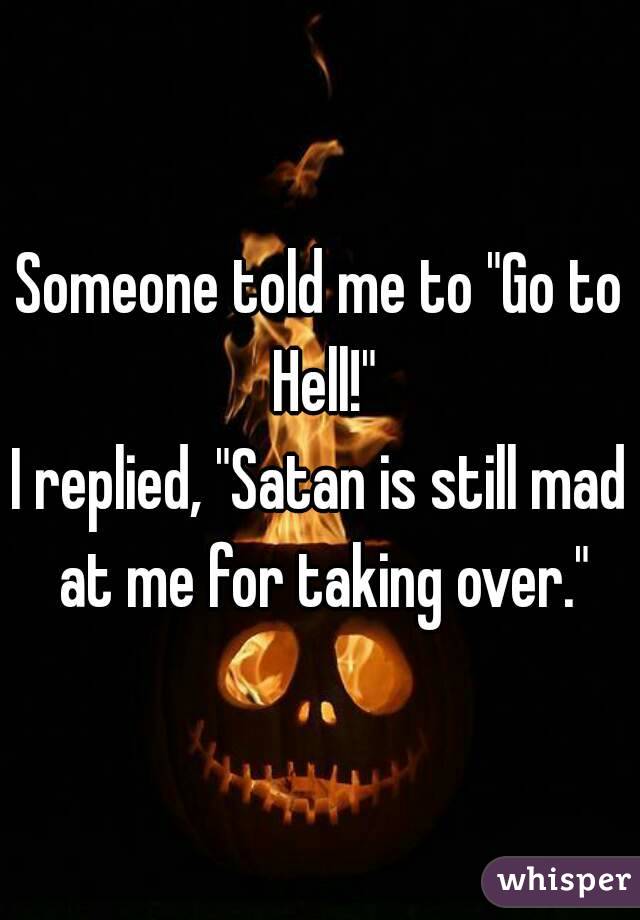 Someone told me to "Go to Hell!"
I replied, "Satan is still mad at me for taking over."
