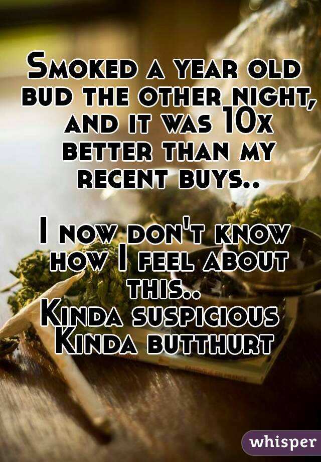Smoked a year old bud the other night, and it was 10x better than my recent buys..

I now don't know how I feel about this.. 
Kinda suspicious 
Kinda butthurt

