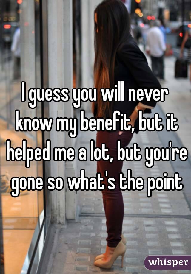 I guess you will never know my benefit, but it helped me a lot, but you're gone so what's the point