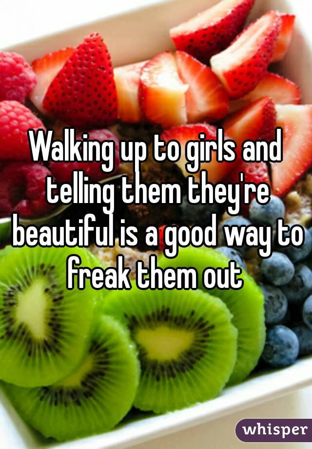 Walking up to girls and telling them they're beautiful is a good way to freak them out 