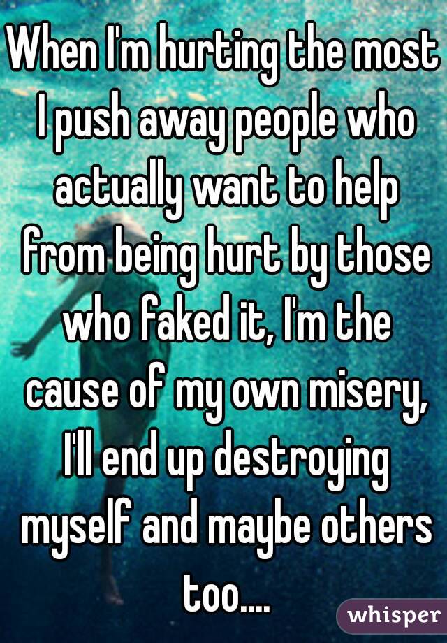 When I'm hurting the most I push away people who actually want to help from being hurt by those who faked it, I'm the cause of my own misery, I'll end up destroying myself and maybe others too....