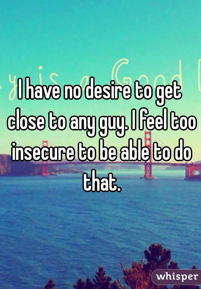 I have no desire to get close to any guy. I feel too insecure to be able to do that.