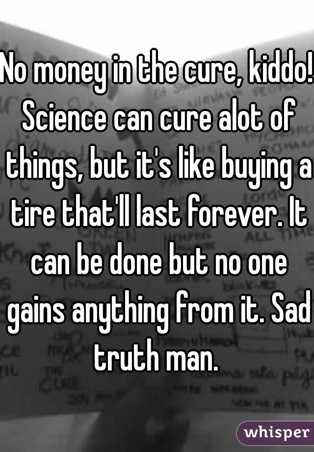 No money in the cure, kiddo! Science can cure alot of things, but it's like buying a tire that'll last forever. It can be done but no one gains anything from it. Sad truth man. 
