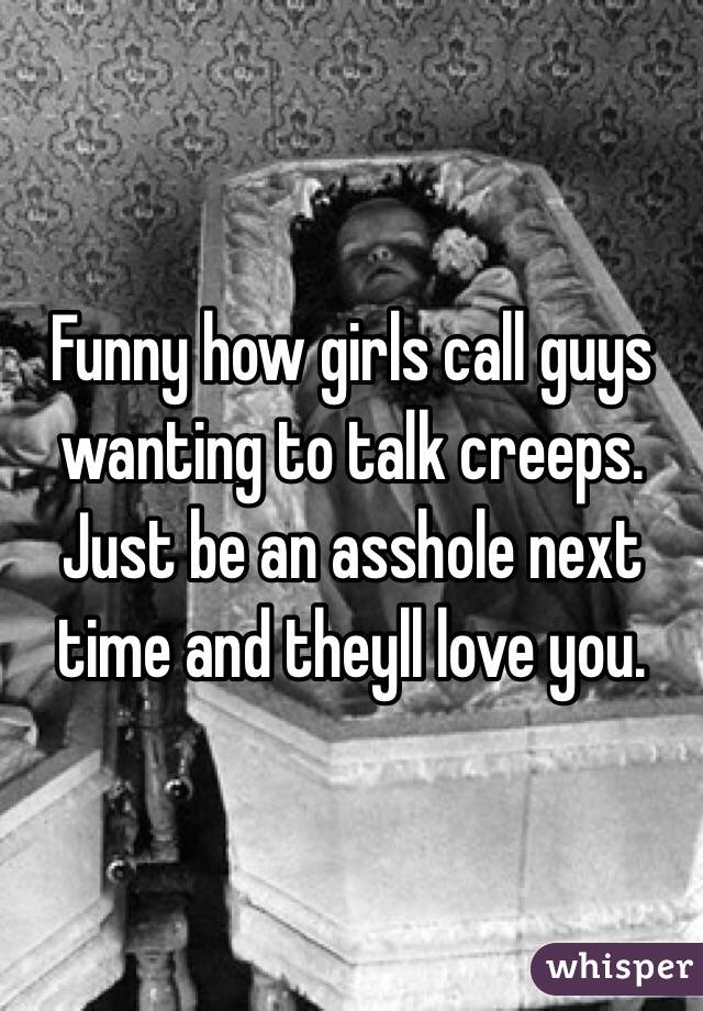 Funny how girls call guys wanting to talk creeps. Just be an asshole next time and theyll love you.