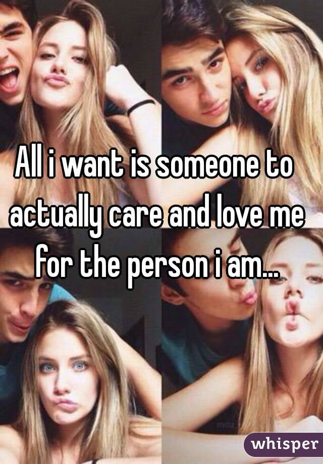 All i want is someone to actually care and love me for the person i am...