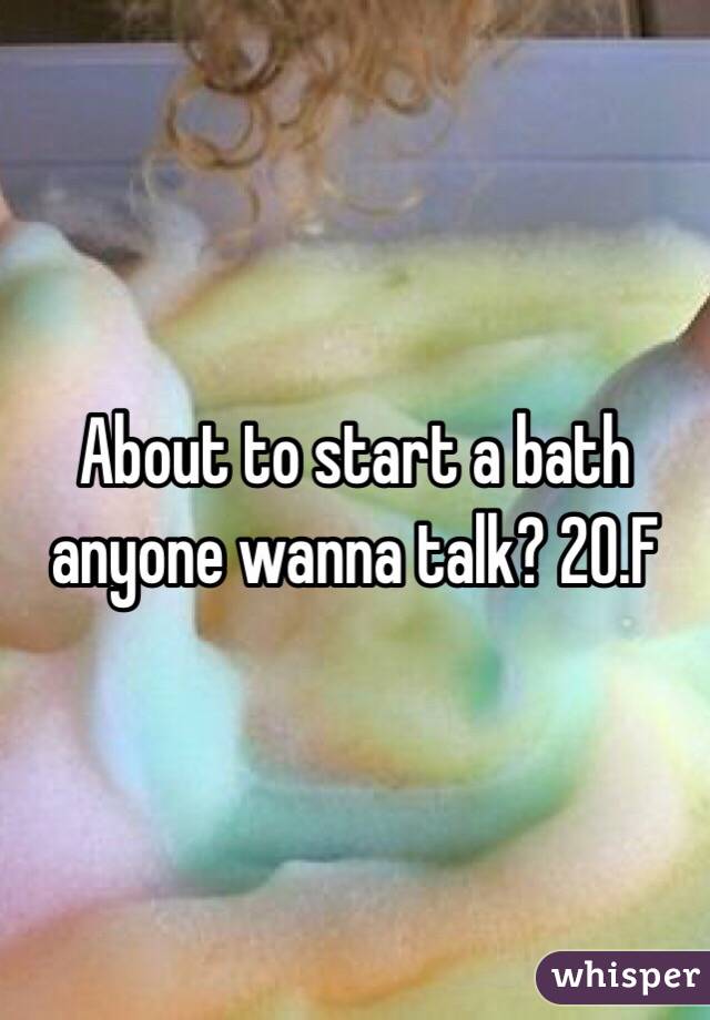 About to start a bath anyone wanna talk? 20.F