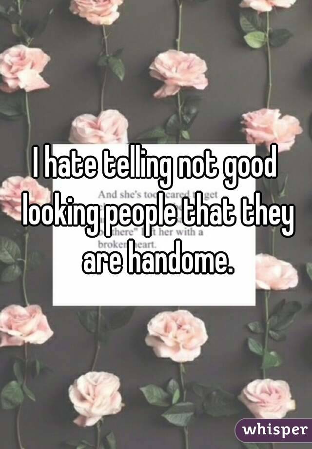 I hate telling not good looking people that they are handome.