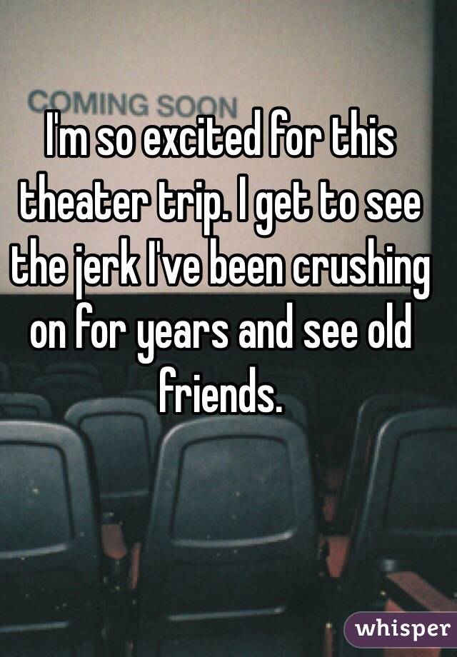 I'm so excited for this theater trip. I get to see the jerk I've been crushing on for years and see old friends. 