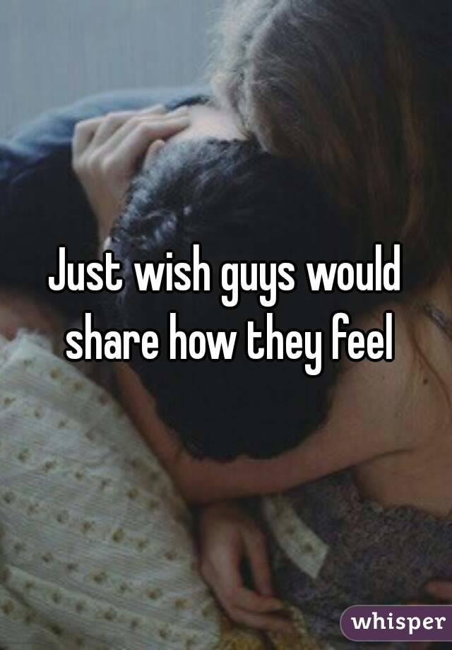 Just wish guys would share how they feel