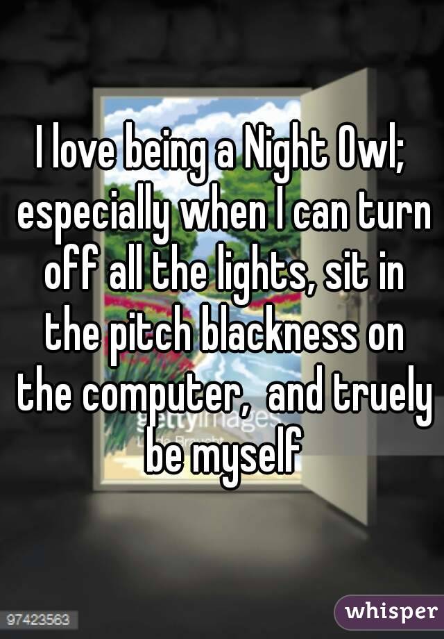 I love being a Night Owl; especially when I can turn off all the lights, sit in the pitch blackness on the computer,  and truely be myself