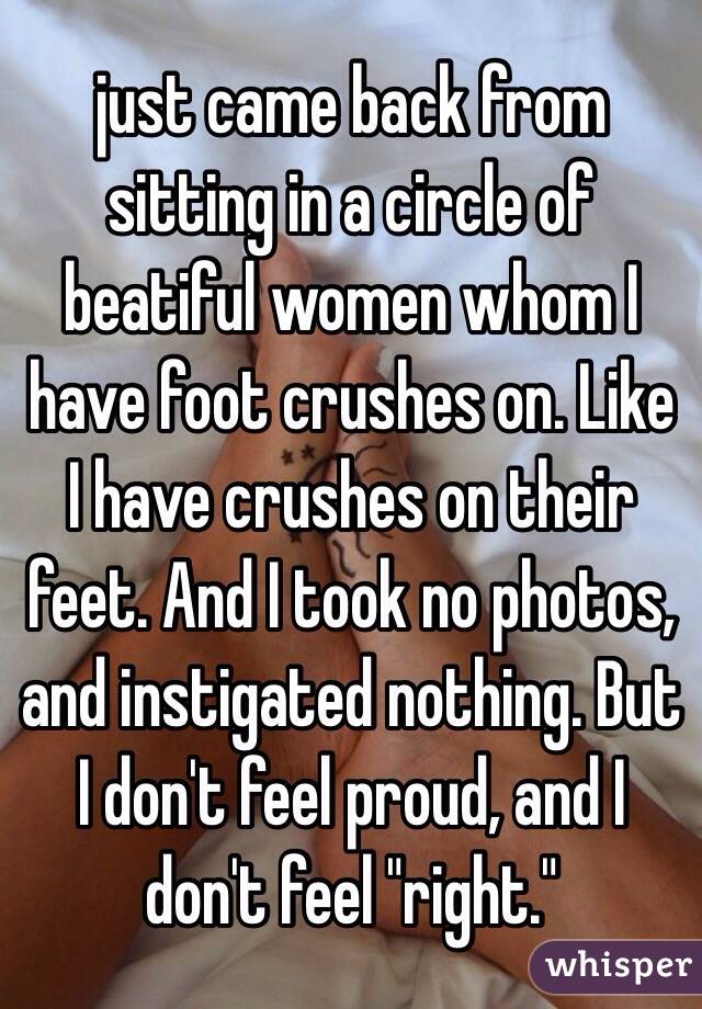 just came back from sitting in a circle of beatiful women whom I have foot crushes on. Like I have crushes on their feet. And I took no photos, and instigated nothing. But I don't feel proud, and I don't feel "right."