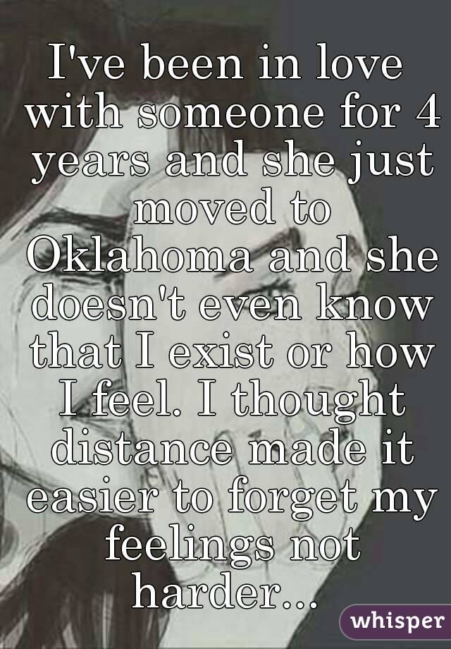 I've been in love with someone for 4 years and she just moved to Oklahoma and she doesn't even know that I exist or how I feel. I thought distance made it easier to forget my feelings not harder... 