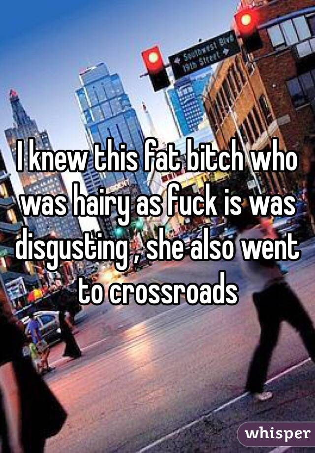 I knew this fat bitch who was hairy as fuck is was disgusting , she also went  to crossroads 