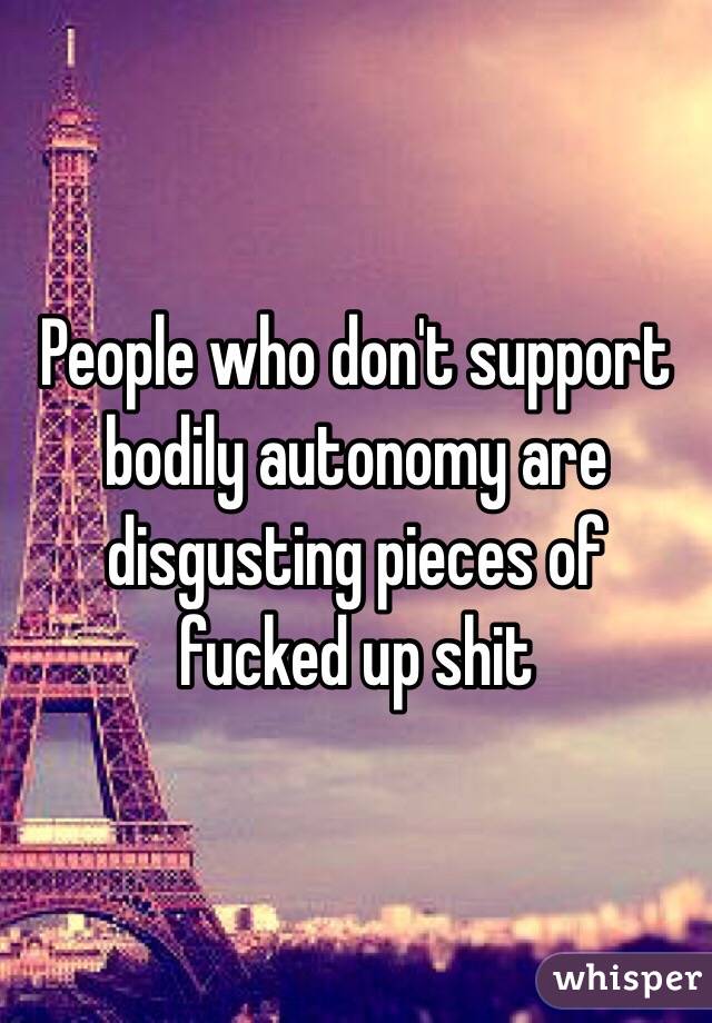 People who don't support bodily autonomy are disgusting pieces of fucked up shit