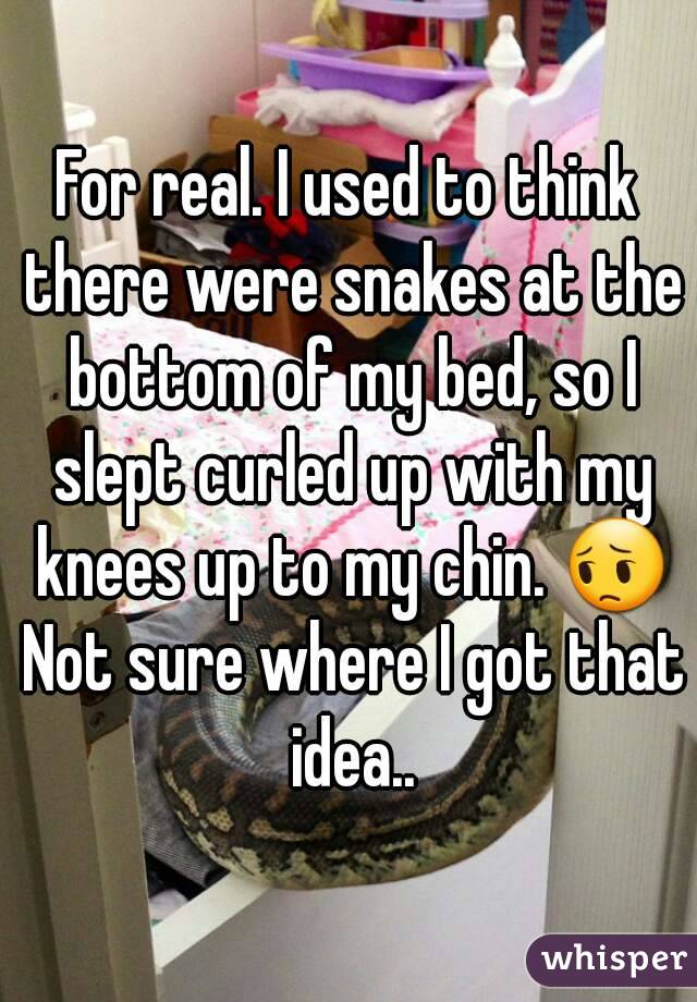 For real. I used to think there were snakes at the bottom of my bed, so I slept curled up with my knees up to my chin. 😔 Not sure where I got that idea..