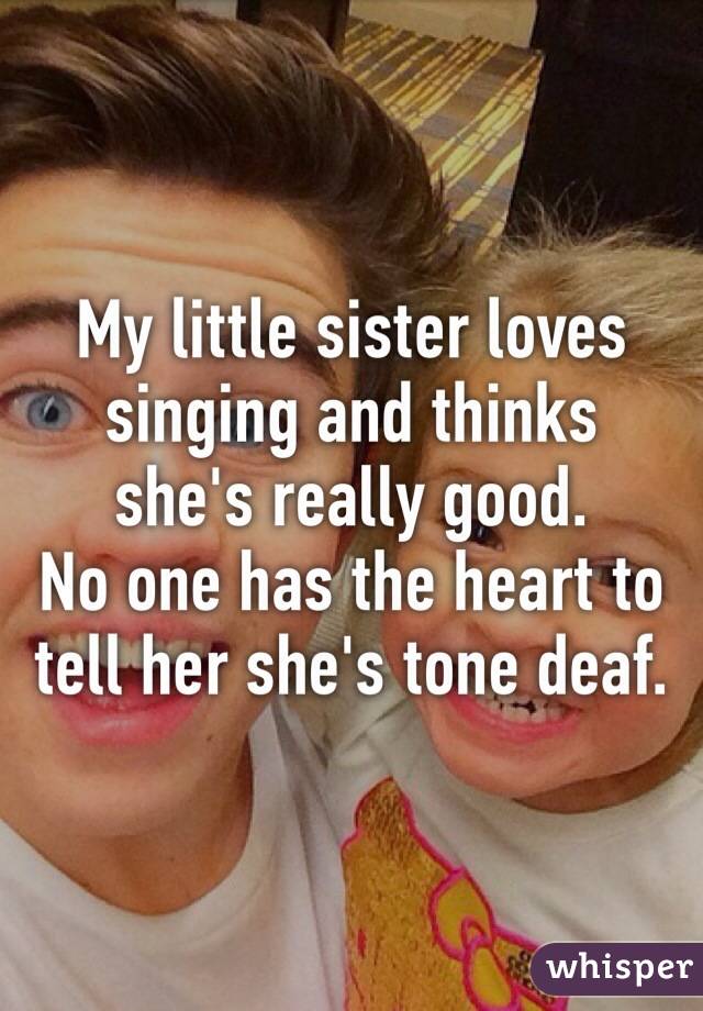 My little sister loves singing and thinks she's really good.
No one has the heart to tell her she's tone deaf. 