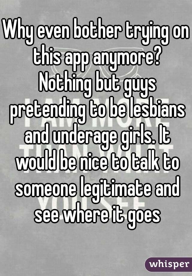 Why even bother trying on this app anymore? Nothing but guys pretending to be lesbians and underage girls. It would be nice to talk to someone legitimate and see where it goes
