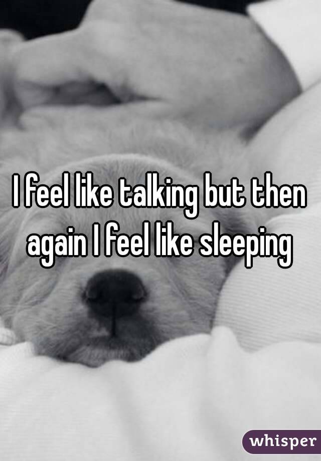 I feel like talking but then again I feel like sleeping 