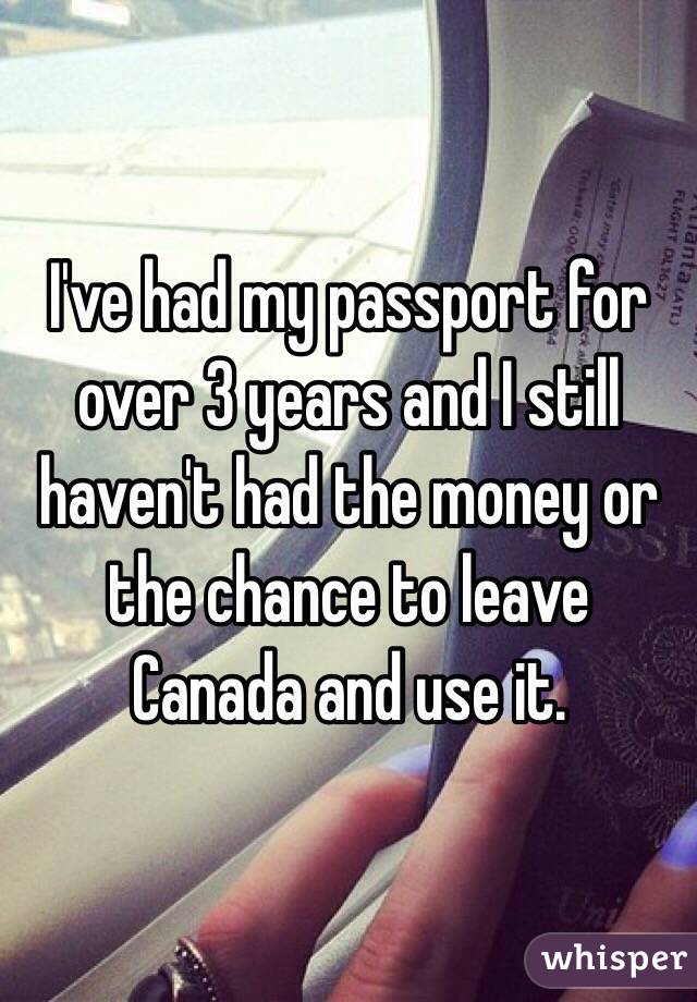 I've had my passport for over 3 years and I still haven't had the money or the chance to leave Canada and use it. 