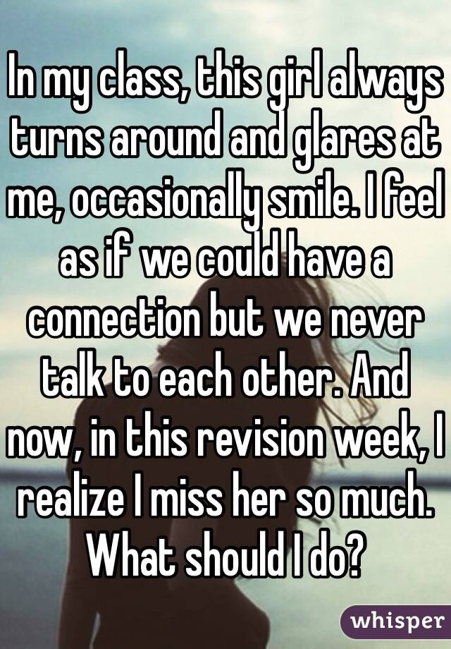 In my class, this girl always turns around and glares at me, occasionally smile. I feel as if we could have a connection but we never talk to each other. And now, in this revision week, I realize I miss her so much. What should I do? 