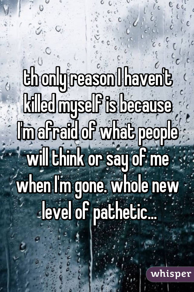 th only reason I haven't killed myself is because I'm afraid of what people will think or say of me when I'm gone. whole new
 level of pathetic...