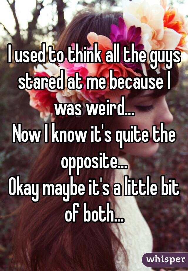 I used to think all the guys stared at me because I was weird...
Now I know it's quite the opposite...
Okay maybe it's a little bit of both...