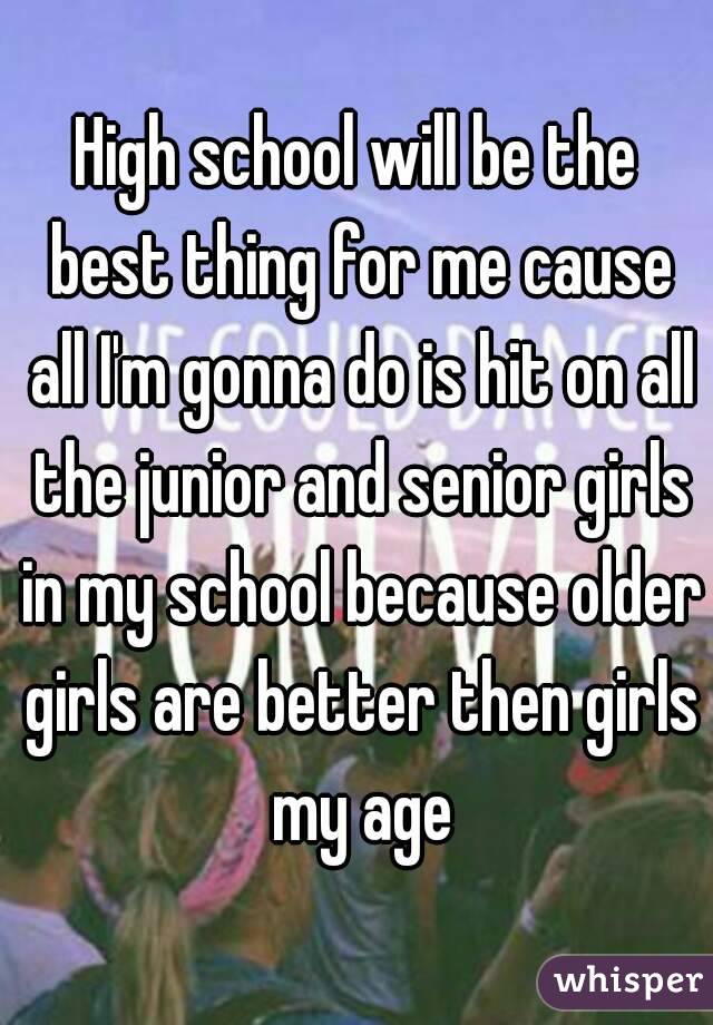 High school will be the best thing for me cause all I'm gonna do is hit on all the junior and senior girls in my school because older girls are better then girls my age