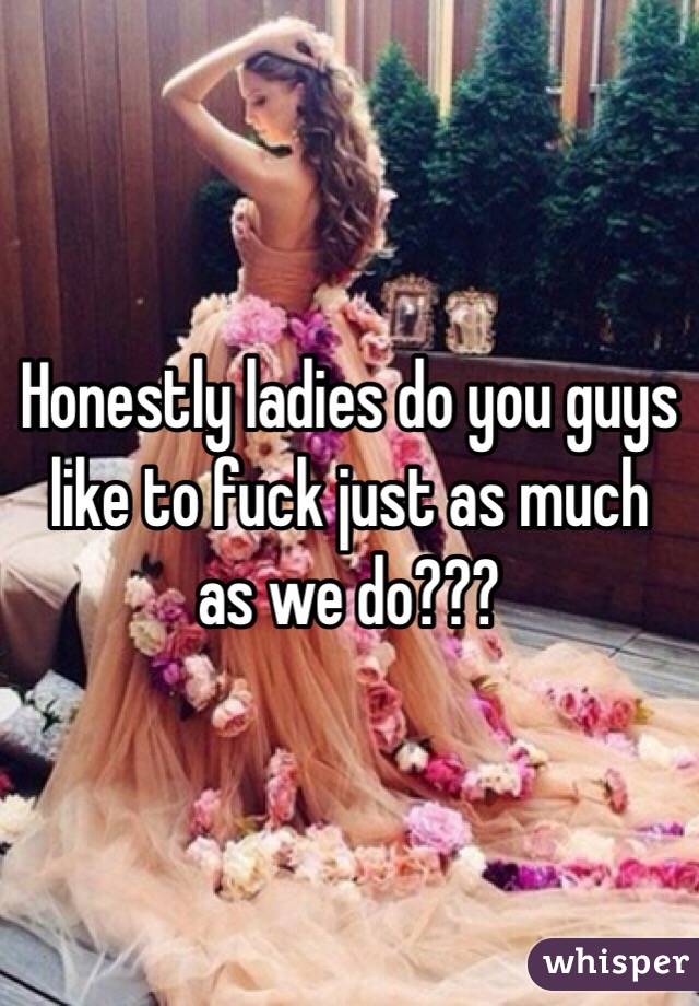 Honestly ladies do you guys like to fuck just as much as we do???