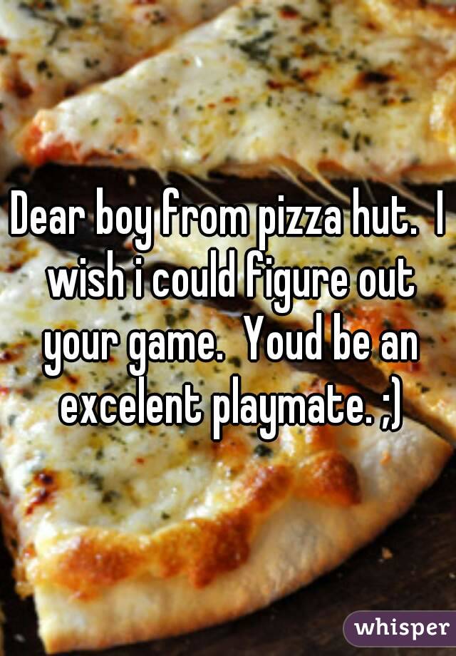 Dear boy from pizza hut.  I wish i could figure out your game.  Youd be an excelent playmate. ;)