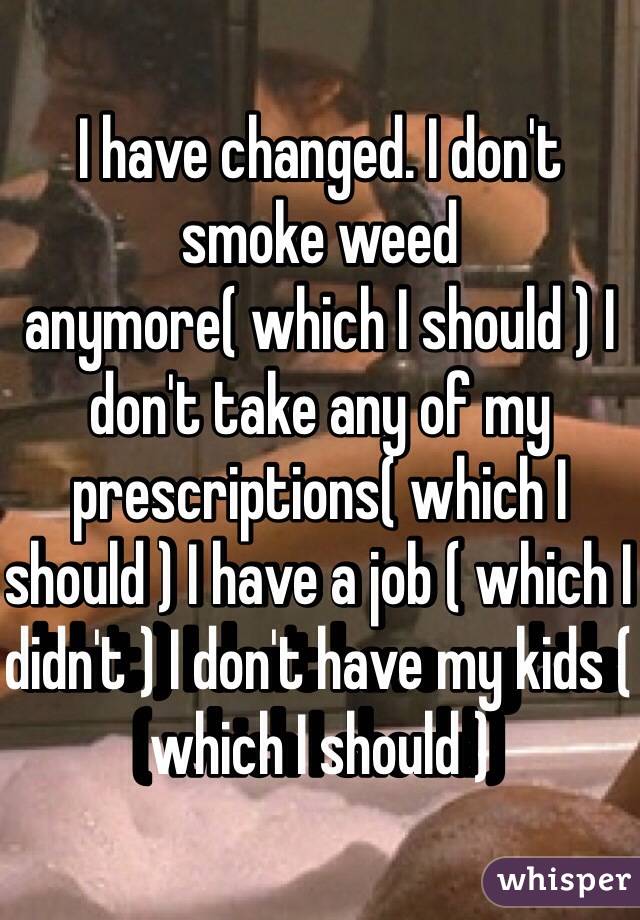 I have changed. I don't smoke weed anymore( which I should ) I don't take any of my prescriptions( which I should ) I have a job ( which I didn't ) I don't have my kids ( which I should )