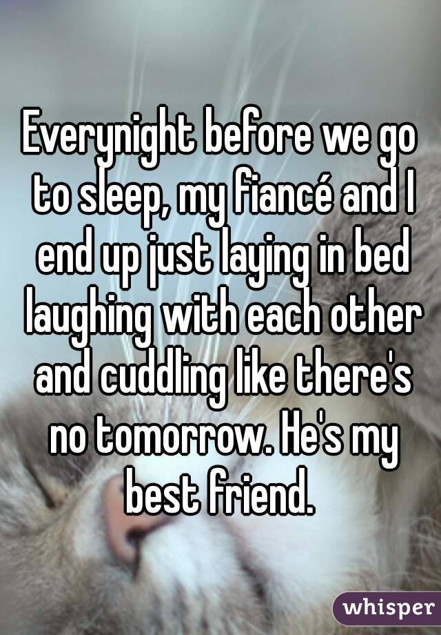 Everynight before we go to sleep, my fiancé and I end up just laying in bed laughing with each other and cuddling like there's no tomorrow. He's my best friend. 